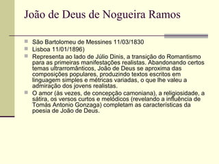 João de Deus de Nogueira Ramos
 São Bartolomeu de Messines 11/03/1830
 Lisboa 11/01/1896)
 Representa ao lado de Júlio Dinis, a transição do Romantismo
para as primeiras manifestações realistas. Abandonando certos
temas ultrarromânticos, João de Deus se aproxima das
composições populares, produzindo textos escritos em
linguagem simples e métricas variadas, o que lhe valeu a
admiração dos jovens realistas.
 O amor (às vezes, de concepção camoniana), a religiosidade, a
sátira, os versos curtos e melódicos (revelando a influência de
Tomás Antonio Gonzaga) completam as características da
poesia de João de Deus.
 