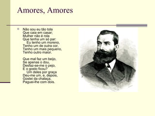 Amores, Amores
 Não sou eu tão tola
Que caia em casar;
Mulher não é rola
Que tenha um só par:
Eu tenho um moreno,
Tenho um de outra cor,
Tenho um mais pequeno,
Tenho outro maior.
Que mal faz um beijo,
Se apenas o dou,
Desfaz-se-me o pejo,
E o gosto ficou?
Um deles por graça
Deu-me um, e, depois,
Gostei da chalaça,
Paguei-lhe com dois.
 