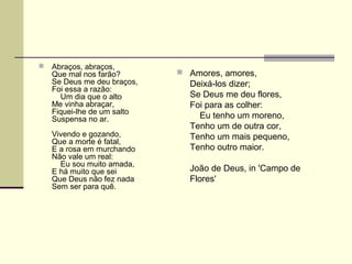  Abraços, abraços,
Que mal nos farão?
Se Deus me deu braços,
Foi essa a razão:
Um dia que o alto
Me vinha abraçar,
Fiquei-lhe de um salto
Suspensa no ar.
Vivendo e gozando,
Que a morte é fatal,
E a rosa em murchando
Não vale um real:
Eu sou muito amada,
E há muito que sei
Que Deus não fez nada
Sem ser para quê.
 Amores, amores,
Deixá-los dizer;
Se Deus me deu flores,
Foi para as colher:
Eu tenho um moreno,
Tenho um de outra cor,
Tenho um mais pequeno,
Tenho outro maior.
João de Deus, in 'Campo de
Flores'
 