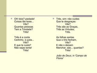  Oh! dois? piedade!
Coisas tão boas...
Vês?
Quantas pessoas
Tem a Trindade?
Três!
Três é a conta
Certinho, e justa...
Vês?
E que te custa?
Não sejas tonta!
Três!
 Três, sim: não cuides
Que te desgraças:
Vês?
Três são as Graças,
Três as Virtudes;
Três.
As folhas santas
Que o lírio fecham,
Vês?
E não o deixam
Manchar, são... quantas?
Três!
João de Deus, in 'Campo de
Flores'
 