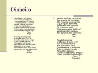 Dinheiro
 O dinheiro é tão bonito,
Tão bonito, o maganão!
Tem tanta graça, o maldito,
Tem tanto chiste, o ladrão!
O falar, fala de um modo...
Todo ele, aquele todo...
E elas acham-no tão guapo!
Velhinha ou moça que veja,
Por mais esquiva que seja,
Tlim!
Papo.
E a cegueira da justiça
Como ele a tira num ai!
Sem lhe tocar com a pinça;
E só dizer-lhe: «Aí vai...»
Operação melindrosa,
Que não é lá qualquer coisa;
Catarata, tome conta!
Pois não faz mais do que isto,
Diz-me um juiz que o tem visto:
Tlim!
Pronta.
 Nessas espécies de exames
Que a gente faz em rapaz,
São milagres aos enxames
O que aquele demo faz!
Sem saber nem patavina
De gramática latina,
Quer-se um rapaz dali fora?
Vai ele com tais falinhas,
Tais gaifonas, tais coisinhas...
Tlim!
Ora...
Aquela fisionomia
É lábia que o demo tem!
Mas numa secretaria
Aí é que é vê-lo bem!
Quando ele de grande gala,
Entra o ministro na sala,
Aproveita a ocasião:
«Conhece este amigo antigo?»
— Oh, meu tão antigo amigo!
(Tlim!)
Pois não!
 