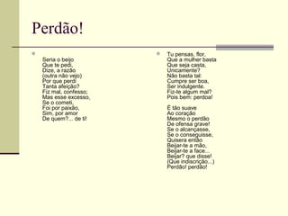 Perdão!

Seria o beijo
Que te pedi,
Dize, a razão
(outra não vejo)
Por que perdi
Tanta afeição?
Fiz mal, confesso;
Mas esse excesso,
Se o cometi,
Foi por paixão,
Sim, por amor
De quem?... de ti!
 Tu pensas, flor,
Que a mulher basta
Que seja casta,
Unicamente?
Não basta tal:
Cumpre ser boa,
Ser indulgente.
Fiz-te algum mal?
Pois bem: perdoa!
É tão suave
Ao coração
Mesmo o perdão
De ofensa grave!
Se o alcançasse,
Se o conseguisse,
Quisera então
Beijar-te a mão,
Beijar-te a face...
Beijar? que disse!
(Que indiscrição...)
Perdão! perdão!
 