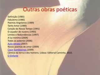 Outras obras poéticas
Definição (1985)
Fabulema (1986)
Poemas Angolanos (1989)
Tanto Amor (1989)
Canção do Nosso Tempo (1991)
O caçador de nuvens (1993)
Limites e Redundâncias (1997)
A luz mínima (2004)
Todas as palavras (2006)
Auto retrato (2007)
Novos poemas de amor (2009)
Caçar Gambozinos (2009)
Cântico da terra e dos homens. Lisboa: Editorial Caminho, 2010.
O Elefante
 