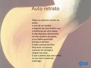 Auto retrato
Todos os materiais servem ao
poeta:
o som de um tambor,
a angústia de uma mulher nua,
a lembrança de uma utopia.
A vida deposita, diariamente,
no altar profano da poesia,
a sua dádiva generosa:
estrelas e detritos.
E tudo a poesia sacrifica.
Para amar um poema,
é preciso ter coração e
sangue nas veias.
E que o poema seja uma carícia
ou um soco na boca do
estômago
 