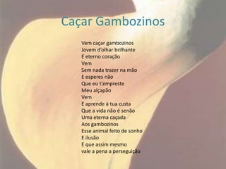 Caçar Gambozinos
   Vem caçar gambozinos
   Jovem d’olhar brilhante
   E eterno coração
   Vem
   Sem nada trazer na mão
   E esperes não
   Que eu t’empreste
   Meu alçapão
   Vem
   E aprende à tua custa
   Que a vida não é senão
   Uma eterna caçada
   Aos gambozinos
   Esse animal feito de sonho
   E ilusão
   E que assim mesmo
   vale a pena a perseguição
 
