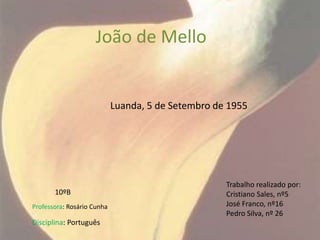 João de Mello


                            Luanda, 5 de Setembro de 1955




                                                    Trabalho realizado por:
       10ºB                                         Cristiano Sales, nº5
Professora: Rosário Cunha                           José Franco, nº16
                                                    Pedro Silva, nº 26
Disciplina: Português
 