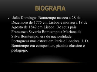 ●   João Domingos Bomtempo nasceu a 28 de
    Dezembro de 1775 em Lisboa e morreu a 18 de
    Agosto de 1842 em Lisboa. De seus pais
    Francesco Saverio Bomtempo e Mariana da
    Silva Bomtempo, era de nacionlidade
    Portuguesa mas esteve em Paris e Londres. J. D.
    Bomtempo era compositor, pianista clássico e
    pedagogo.
 