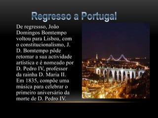 De regressso, João
Domingos Bomtempo
voltou para Lisboa, com
o constitucionalismo, J.
D. Bomtempo pôde
retomar a sua actividade
artística e é nomeado por
D. Pedro IV, professor
da rainha D. Maria II.
Em 1835, compõe uma
música para celebrar o
primeiro aniversário da
morte de D. Pedro IV.
 