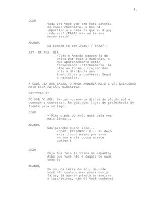 4.
JOÃO
Toda vez você vem com esta estória
de comer chocolate, e não dá
importância a nada do que eu digo,
toda vez! /PARA/ mas eu te amo
mesmo assim!
AMANDA
Eu também te amo João! / PARA/.
EXT. NA RUA. DIA
(João e Amanda passam já de
volta por ruas a caminhar, e
que aparentemente estão
conversando informalmente. As
câmeras focam o trajeto dos
dois a distância sem
identificar a conversa. Segui
a narrativa.)
A CADA DIA QUE PASSA, O AMOR AUMENTA MAIS E VAI ACENDENDO
MAIS ESSA PAIXÃO. NARRATIVA.
CAPITULO 2º
NO PôR DO SOL: Sentam novamente diante do pôr do sol e
começam a conversar. Em qualquer lugar de preferência de
frente para um lago.
JOÃO
- Olha o pôr do sol, está cada vez
mais lindo...
AMANDA
Não percebo muito isso...
(JOÂO: PESSANDO: É... Eu devo
estar louco mesmo por essa
menina e ela pouco parece
comigo.)
JOÃO
Cuja tua fala às vezes me espanta.
Acho que você não é daqui? De onde
você é?
AMANDA
Eu sou da terra do sol, de onde
você não conhece nem nunca ouviu
falar, lá agente planta bananeiras
e laranjeiras, não é? Você conhece?
 