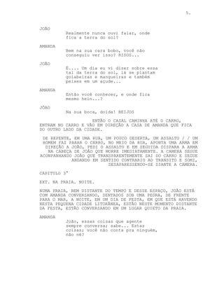 5.
JOÃO
Realmente nunca ouvi falar, onde
fica a terra do sol?
AMANDA
Bem na sua cara bobo, você não
conseguiu ver isso? RISOS...
JOÃO
É.... Um dia eu vi dizer sobre essa
tal da terra do sol, lá se plantam
goiabeiras e mangueiras e também
peixes em um açude...
AMANDA
Então você conhecer, e onde fica
mesmo hein...?
JÕAO
Na sua boca, doida! BEIJOS
ENTÃO O CASAL CAMINHA ATÉ O CARRO,
ENTRAM NO CARRO E VÃO EM DIREÇÃO A CASA DE AMANDA QUE FICA
DO OUTRO LADO DA CIDADE.
DE REPENTE, EM UMA RUA, UM POUCO DESERTA, UM ASSALTO / / UM
HOMEM FAZ PARAR O CARRO, NO MEIO DA RUA, APONTA UMA ARMA EM
DIREÇÃO A JOÃO, PEDI O ASSALTO E EM SEGUIDA DISPARA A ARMA
NA CABEÇA DE JOÃO QUE MORRE IMEDIATAMENTE. A CAMERA SEGUE
ACONPANHANDO JOÃO QUE TRANSPARENTEMENTE SAI DO CARRO E SEGUE
ANDANDO EM SENTIDO CONTRARIO AO TRANSITO E SOMI,
DESAPARESSENDO-SE DIANTE A CAMERA.
CAPITULO 3°
EXT. NA PRAIA. NOITE.
NUMA PRAIA, BEM DISTANTE DO TEMPO E DESSE ESPAÇO, JOÃO ESTÁ
COM AMANDA CONVERSANDO, SENTADOS SOB UMA PEDRA, DE FRENTE
PARA O MAR, A NOITE, EM UM DIA DE FESTA, EM QUE ESTÁ HAVENDO
NESTA PEQUENA CIDADE LITORÂNEA, ESTÃO NESTE MOMENTO DISTANTE
DA FESTA, ESTÃO CONVERSANDO EM UM LUGAR QUIETO DA PRAIA.
AMANDA
João, essas coisas que agente
sempre conversa; sabe... Estas
coisas; você não conta pra ninguém,
não né?
 