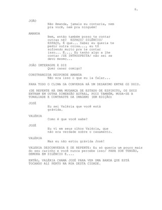 6.
JOÃO
Não Amanda, jamais eu contaria, nem
pra você, nem pra ninguém!
AMANDA
Bem, então também posso te contar
outras né? ESPAÇO/ SILÊNCIO/
ESPAÇO, É que... Sabe; eu queria te
pedir outra coisa..., eu tô
sofrendo muito pra te contar
isso... É.... Eu tenho algo a lhe
contar /SE INTROSPECTA/ não sei se
devo mesmo...
JOÃO IMTERROPE E DIZ
Quer casar comigo?
CONSTRANGIDA RESPONDE AMANDA
Não era isso o que eu ia falar...
PARA TODO O CLIMA DA CONVERSA HÁ UM DESANIMO ENTRE OS DOIS.
(DE REPENTE HÁ UMA MUDANÇA DE ESTADO DE ESPIRITO, OS DOIS
ENTRAM EM OUTRA DIMENSÃO ASTRAL, POIS TAMBÉM, MUDA-SE A
TONALIADE E CONTRASTE DA IMAGEM) (EM EDIÇÃO)
JOSÉ
Eu sei Valéria que você está
grávida.
VALÉRIA
Como é que você sabe?
JOSÉ
Eu vi em seus olhos Valéria, que
não era verdade sobre o casamento.
VALÉRIA
Mas eu não estou grávida José!
VALERIA DESCONVERSA E DE REPENTE: Eu só queria um pouco mais
do seu carinho e você nunca percebe isso/ PARA SOB TENSÃO,
DEMORA EM SILÊNCIO E....
ENTÃO, VALÉRIA CHAMA JOSÉ PARA VER UMA BANDA QUE ESTÁ
TOCANDO ALI PERTO NA RUA DESTA CIDADE.
 
