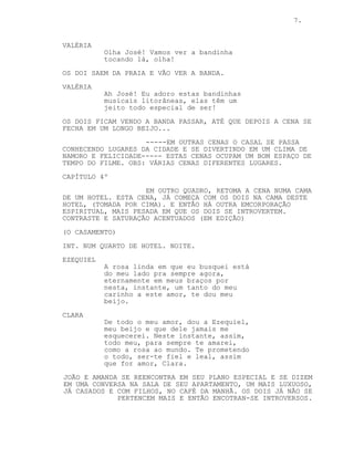 7.
VALÉRIA
Olha José! Vamos ver a bandinha
tocando lá, olha!
OS DOI SAEM DA PRAIA E VÃO VER A BANDA.
VALÉRIA
Ah José! Eu adoro estas bandinhas
musicais litorâneas, elas têm um
jeito todo especial de ser!
OS DOIS FICAM VENDO A BANDA PASSAR, ATÉ QUE DEPOIS A CENA SE
FECHA EM UM LONGO BEIJO...
-----EM OUTRAS CENAS O CASAL SE PASSA
CONHECENDO LUGARES DA CIDADE E SE DIVERTINDO EM UM CLIMA DE
NAMORO E FELICIDADE----- ESTAS CENAS OCUPAM UM BOM ESPAÇO DE
TEMPO DO FILME. OBS: VÁRIAS CENAS DIFERENTES LUGARES.
CAPÍTULO 4º
EM OUTRO QUADRO, RETOMA A CENA NUMA CAMA
DE UM HOTEL. ESTA CENA, JÁ COMEÇA COM OS DOIS NA CAMA DESTE
HOTEL, (TOMADA POR CIMA). E ENTÃO HÁ OUTRA EMCORPORAÇÃO
ESPIRITUAL, MAIS PESADA EM QUE OS DOIS SE INTROVERTEM.
CONTRASTE E SATURAÇÃO ACENTUADOS (EM EDIÇÃO)
(O CASAMENTO)
INT. NUM QUARTO DE HOTEL. NOITE.
EZEQUIEL
A rosa linda em que eu busquei está
do meu lado pra sempre agora,
eternamente em meus braços por
nesta, instante, um tanto do meu
carinho a este amor, te dou meu
beijo.
CLARA
De todo o meu amor, dou a Ezequiel,
meu beijo e que dele jamais me
esquecerei. Neste instante, assim,
todo meu, para sempre te amarei,
como a rosa ao mundo. Te prometendo
o todo, ser-te fiel e leal, assim
que for amor, Clara.
JOÃO E AMANDA SE REENCONTRA EM SEU PLANO ESPECIAL E SE DIZEM
EM UMA CONVERSA NA SALA DE SEU APARTAMENTO, UM MAIS LUXUOSO,
JÁ CASADOS E COM FILHOS, NO CAFÉ DA MANHÃ. OS DOIS JÁ NÃO SE
PERTENCEM MAIS E ENTÃO ENCOTRAN-SE INTROVERSOS.
 