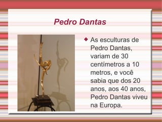Pedro Dantas  As esculturas de Pedro Dantas, variam de 30 centímetros a 10 metros, e você sabia que dos 20 anos, aos 40 anos, Pedro Dantas viveu na Europa.  