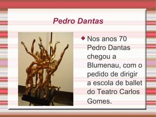 Pedro Dantas Nos anos 70 Pedro Dantas chegou a Blumenau, com o pedido de dirigir a escola de ballet do Teatro Carlos Gomes . 