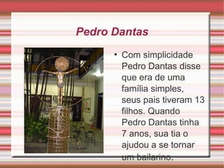 Pedro Dantas Com simplicidade Pedro Dantas disse que era de uma família simples, seus pais tiveram 13 filhos. Quando Pedro Dantas tinha 7 anos, sua tia o ajudou a se tornar um bailarino . 