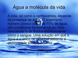 Água a molécula da vida A vida, tal como a conhecemos, depende da presença de água. O organismo humano possui cerca de 70% de água, um constituinte fundamental do meio intracelular e de fluidos extracelulares como o sangue. Uma solução em que a água é o único ou principal solvente é denominada solução aquosa.  
