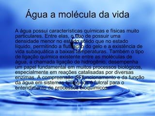 Água a molécula da vida A água possui características químicas e físicas muito particulares. Entre elas, o fato de possuir uma densidade menor no estado sólido que no estado líquido, permitindo a flutuação do gelo e a existência de vida subaquática a baixas temperaturas. Também o tipo de ligação química existente entre as moléculas de água, a chamada ligação de hidrogênio, desempenha um papel fundamental em muitos processos biológicos, especialmente em reações catalisadas por diversas enzimas. A compreensão do funcionamento e da função da água em sistemas biológicos é fulcral para o entendimento de processos bioquímicos.  
