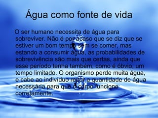 Água como fonte de vida O ser humano necessita de água para sobreviver. Não é por acaso que se diz que se estiver um bom tempo sem se comer, mas estando a consumir água, as probabilidades de sobrevivência são mais que certas, ainda que esse período tenha também, como é óbvio, um tempo limitado. O organismo perde muita água, e cabe ao indivíduo repor a quantidade de água necessária para que o corpo funcione corretamente. 