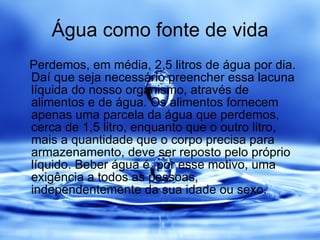 Água como fonte de vida Perdemos, em média, 2,5 litros de água por dia. Daí que seja necessário preencher essa lacuna líquida do nosso organismo, através de alimentos e de água. Os alimentos fornecem apenas uma parcela da água que perdemos, cerca de 1,5 litro, enquanto que o outro litro, mais a quantidade que o corpo precisa para armazenamento, deve ser reposto pelo próprio líquido. Beber água é, por esse motivo, uma exigência a todos as pessoas, independentemente da sua idade ou sexo. 