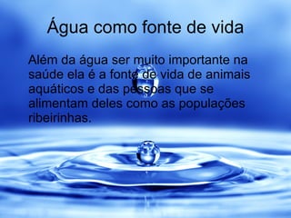 Água como fonte de vida Além da água ser muito importante na saúde ela é a fonte de vida de animais aquáticos e das pessoas que se alimentam deles como as populações ribeirinhas. 
