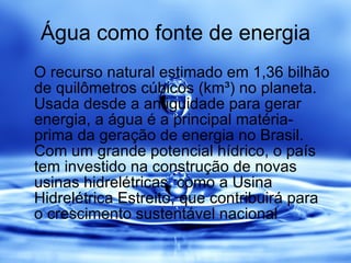 Água como fonte de energia O recurso natural estimado em 1,36 bilhão de quilômetros cúbicos (km³) no planeta. Usada desde a antiguidade para gerar energia, a água é a principal matéria-prima da geração de energia no Brasil. Com um grande potencial hídrico, o país tem investido na construção de novas usinas hidrelétricas, como a Usina Hidrelétrica Estreito, que contribuirá para o crescimento sustentável nacional  