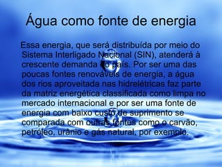 Água como fonte de energia Essa energia, que será distribuída por meio do Sistema Interligado Nacional (SIN), atenderá à crescente demanda do país. Por ser uma das poucas fontes renováveis de energia, a água dos rios aproveitada nas hidrelétricas faz parte da matriz energética classificada como limpa no mercado internacional e por ser uma fonte de energia com baixo custo de suprimento se comparada com outras fontes como o carvão, petróleo, urânio e gás natural, por exemplo. 