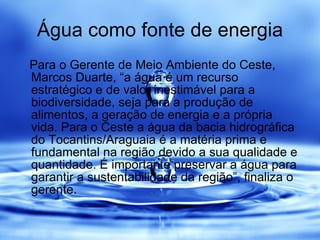 Água como fonte de energia Para o Gerente de Meio Ambiente do Ceste, Marcos Duarte, “a água é um recurso estratégico e de valor inestimável para a biodiversidade, seja para a produção de alimentos, a geração de energia e a própria vida. Para o Ceste a água da bacia hidrográfica do Tocantins/Araguaia é a matéria prima e fundamental na região devido a sua qualidade e quantidade. É importante preservar a água para garantir a sustentabilidade da região”, finaliza o gerente. 