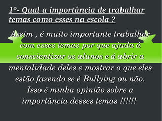 1º- Qual a importância de trabalhar temas como esses na escola ? Assim , é muito importante trabalhar com esses temas por que ajuda á conscientizar os alunos e á abrir a mentalidade deles e mostrar o que eles estão fazendo se é Bullying ou não. Isso é minha opinião sobre a importância desses temas !!!!!!  