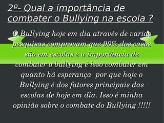 2º- Qual a importância de combater o Bullying na escola ? O Bullying hoje em dia através de varias pesquisas comprovam que 90% dos casos são em escolas e a importância de combater o bullying é isso combater em quanto há esperança  por que hoje o Bullying é dos fatores principais das escolas de hoje em dia. Isso é minha opinião sobre o combate do Bullying !!!!! 