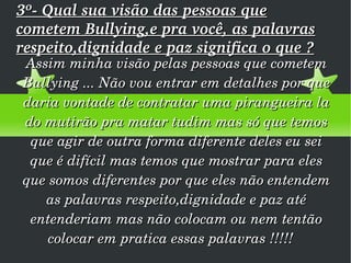 3º- Qual sua visão das pessoas que cometem Bullying,e pra você, as palavras respeito,dignidade e paz significa o que ? Assim minha visão pelas pessoas que cometem Bullying ... Não vou entrar em detalhes por que daria vontade de contratar uma pirangueira la do mutirão pra matar tudim mas só que temos que agir de outra forma diferente deles eu sei que é difícil mas temos que mostrar para eles que somos diferentes por que eles não entendem as palavras respeito,dignidade e paz até entenderiam mas não colocam ou nem tentão colocar em pratica essas palavras !!!!!  