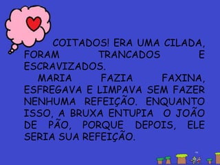 COITADOS! ERA UMA CILADA,
FORAM TRANCADOS E
ESCRAVIZADOS.
MARIA FAZIA FAXINA,
ESFREGAVA E LIMPAVA SEM FAZER
NENHUMA REFEIÇÃO. ENQUANTO
ISSO, A BRUXA ENTUPIA O JOÃO
DE PÃO, PORQUE DEPOIS, ELE
SERIA SUA REFEIÇÃO.
 