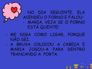 NO DIA SEGUINTE, ELA
ACENDEU O FORNO E FALOU:
- MARIA, VEJA SE O FORNO
ESTÁ QUENTE!
- ME DIGA COMO LIGAR, PORQUE
NÃO SEI.
- A BRUXA COLOCOU A CABEÇA E
MARIA JOGOU–A PARA DENTRO
TRANCANDO A PORTA.
 