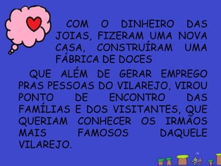 QUE ALÉM DE GERAR EMPREGO
PRAS PESSOAS DO VILAREJO, VIROU
PONTO DE ENCONTRO DAS
FAMÍLIAS E DOS VISITANTES, QUE
QUERIAM CONHECER OS IRMÃOS
MAIS FAMOSOS DAQUELE
VILAREJO.
COM O DINHEIRO DAS
JOIAS, FIZERAM UMA NOVA
CASA, CONSTRUÍRAM UMA
FÁBRICA DE DOCES
 