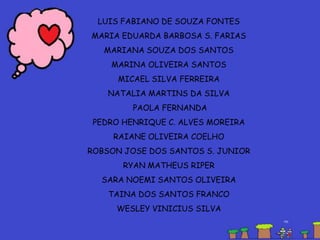 LUIS FABIANO DE SOUZA FONTES
MARIA EDUARDA BARBOSA S. FARIAS
MARIANA SOUZA DOS SANTOS
MARINA OLIVEIRA SANTOS
MICAEL SILVA FERREIRA
NATALIA MARTINS DA SILVA
PAOLA FERNANDA
PEDRO HENRIQUE C. ALVES MOREIRA
RAIANE OLIVEIRA COELHO
ROBSON JOSE DOS SANTOS S. JUNIOR
RYAN MATHEUS RIPER
SARA NOEMI SANTOS OLIVEIRA
TAINA DOS SANTOS FRANCO
WESLEY VINICIUS SILVA
 