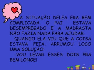 A SITUAÇÃO DELES ERA BEM
COMPLICADA. O PAI ESTAVA
DESEMPREGADO E A MADRASTA
NÃO FAZIA NADA PARA AJUDAR.
QUANDO ELA VIU QUE A COISA
ESTAVA FEIA, ARRUMOU LOGO
UMA SOLUÇÃO:
-VOU LEVAR ESSES DOIS PRA
BEM LONGE!
 