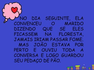 NO DIA SEGUINTE, ELA
CONVENCEU O MARIDO
DIZENDO QUE SE ELES
FICASSEM NA FLORESTA,
JAMAIS IRIAM PASSAR FOME.
MAS JOÃO ESTAVA POR
PERTO E OUVIU TODA A
CONVERSA E LOGO GUARDOU
SEU PEDAÇO DE PÃO.
 