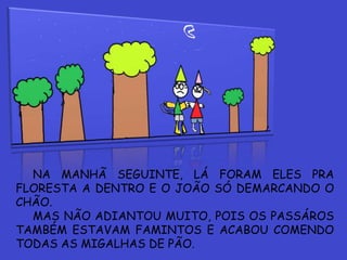 NA MANHÃ SEGUINTE, LÁ FORAM ELES PRA
FLORESTA A DENTRO E O JOÃO SÓ DEMARCANDO O
CHÃO.
MAS NÃO ADIANTOU MUITO, POIS OS PASSÁROS
TAMBÉM ESTAVAM FAMINTOS E ACABOU COMENDO
TODAS AS MIGALHAS DE PÃO.
 