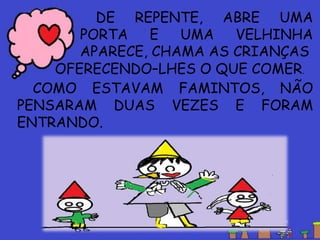 COMO ESTAVAM FAMINTOS, NÃO
PENSARAM DUAS VEZES E FORAM
ENTRANDO.
DE REPENTE, ABRE UMA
PORTA E UMA VELHINHA
APARECE, CHAMA AS CRIANÇAS
OFERECENDO–LHES O QUE COMER.
 