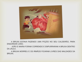 A BRUXA ESTAVA FAZENDO UMA POÇÃO NO SEU CALDEIRÃO, PARA 
ENGORDAR JOÃO. 
JOÃO E MARIA FORAM CORRENDO E EMPURRARAM A BRUXA DENTRO 
DA JAULA. 
A BRUXA MORREU E OS IRMÃOS FICARAM LIVRES DAS MALDADES DA 
BRUXA. 
 