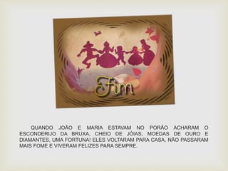 QUANDO JOÃO E MARIA ESTAVAM NO PORÃO ACHARAM O 
ESCONDERIJO DA BRUXA, CHEIO DE JÓIAS, MOEDAS DE OURO E 
DIAMANTES, UMA FORTUNA! ELES VOLTARAM PARA CASA, NÃO PASSARAM 
MAIS FOME E VIVERAM FELIZES PARA SEMPRE. 
 