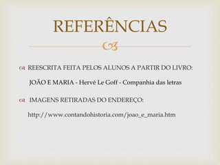 REFERÊNCIAS 
 
 REESCRITA FEITA PELOS ALUNOS A PARTIR DO LIVRO: 
JOÃO E MARIA - Hervé Le Goff - Companhia das letras 
 IMAGENS RETIRADAS DO ENDEREÇO: 
http://www.contandohistoria.com/joao_e_maria.htm 
