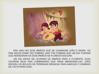 ERA UMA VEZ DOIS IRMÃOS QUE SE CHAMAVAM JOÃO E MARIA. OS 
PAIS DELES ERAM TÃO POBRES, MAS TÃO POBRES QUE UM DIA TIVERAM 
QUE ABANDONAR OS DOIS IRMÃOS NA FLORESTA ESCURA. 
UM DIA ANTES DE LEVAREM OS IRMÃOS PARA A FLORESTA, ELES 
OUVIRAM SEUS PAIS COMBINANDO QUE IRIAM ABANDONÁ-LOS. JOÃO 
ENCHEU OS BOLSOS DE PEDRNHAS BRANCAS PARA MARCAR O CAMINHO 
DE VOLTA PARA CASA. 
 