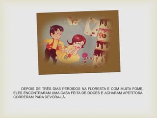 DEPOIS DE TRÊS DIAS PERDIDOS NA FLORESTA E COM MUITA FOME, 
ELES ENCONTRARAM UMA CASA FEITA DE DOCES E ACHARAM APETITOSA. 
CORRERAM PARA DEVORA-LÁ. 
 