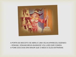 A PORTA DE BISCOITO SE ABRIU E UMA VELHAAPARECEU DIZENDO: 
- VENHAM, VENHAM MEUS ANJINHOS! VOU LHES DAR COMIDA. 
A FOME DOS DOIS ERA MAIOR QUE O MEDO E ELES ENTRARAM. 
 