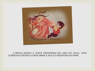 A BRUXA DEIXOU A CHAVE PENDURADA DO LADO DA JAULA. JOÃO 
CONSEGUIU PEGAR A CHAVE ABRIR A JAULA E RESGATAR SUA IRMÃ. 
 