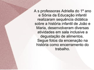 A s professoras Adriella do 1º ano
e Sônia da Educação infantil
realizaram sequência didática
sobre a história infantil de João e
Maria, desenvolveram diversas
atividades em sala inclusive a
degustação de alimentos.
Segue fotos da encenação na
história como encerramento do
trabalho.
 