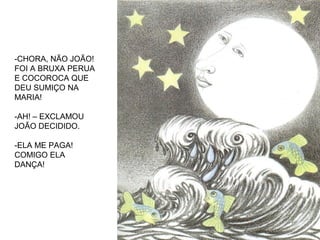 -CHORA, NÃO JOÃO!
FOI A BRUXA PERUA
E COCOROCA QUE
DEU SUMIÇO NA
MARIA!
-AH! – EXCLAMOU
JOÃO DECIDIDO.
-ELA ME PAGA!
COMIGO ELA
DANÇA!
 