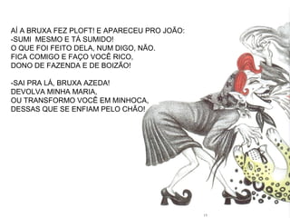 AÍ A BRUXA FEZ PLOFT! E APARECEU PRO JOÃO:
-SUMI MESMO E TÁ SUMIDO!
O QUE FOI FEITO DELA, NUM DIGO, NÃO.
FICA COMIGO E FAÇO VOCÊ RICO,
DONO DE FAZENDA E DE BOIZÃO!
-SAI PRA LÁ, BRUXA AZEDA!
DEVOLVA MINHA MARIA,
OU TRANSFORMO VOCÊ EM MINHOCA,
DESSAS QUE SE ENFIAM PELO CHÃO!
 