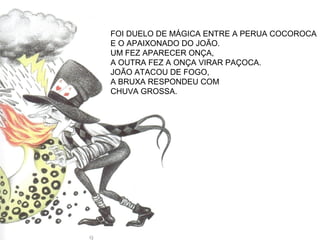 FOI DUELO DE MÁGICA ENTRE A PERUA COCOROCA
E O APAIXONADO DO JOÃO.
UM FEZ APARECER ONÇA,
A OUTRA FEZ A ONÇA VIRAR PAÇOCA.
JOÃO ATACOU DE FOGO,
A BRUXA RESPONDEU COM
CHUVA GROSSA.
 