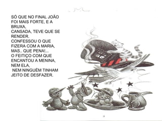 SÓ QUE NO FINAL JOÃO
FOI MAIS FORTE, E A
BRUXA,
CANSADA, TEVE QUE SE
RENDER.
CONFESSOU O QUE
FIZERA COM A MARIA,
MAS.. QUE PENA!...
O FEITIÇO COM QUE
ENCANTOU A MENINA,
NEM ELA,
NEM NINGUÉM TINHAM
JEITO DE DESFAZER.
 